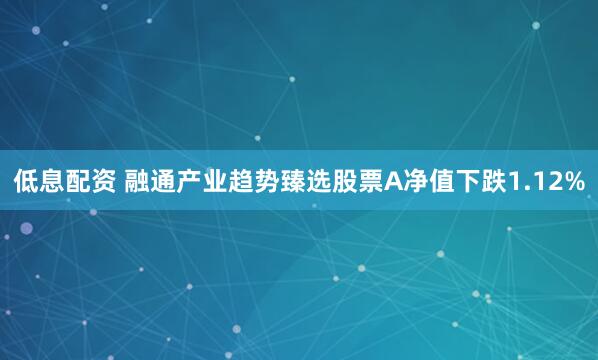 低息配资 融通产业趋势臻选股票A净值下跌1.12%