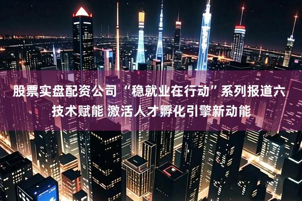 股票实盘配资公司 “稳就业在行动”系列报道六 技术赋能 激活人才孵化引擎新动能