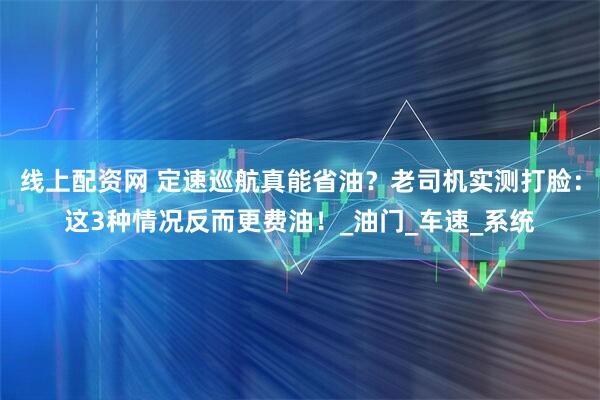 线上配资网 定速巡航真能省油？老司机实测打脸：这3种情况反而更费油！_油门_车速_系统