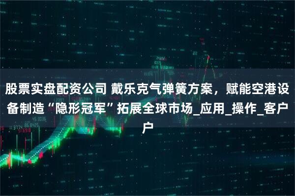 股票实盘配资公司 戴乐克气弹簧方案，赋能空港设备制造“隐形冠军”拓展全球市场_应用_操作_客户