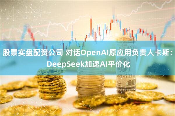 股票实盘配资公司 对话OpenAI原应用负责人卡斯： DeepSeek加速AI平价化