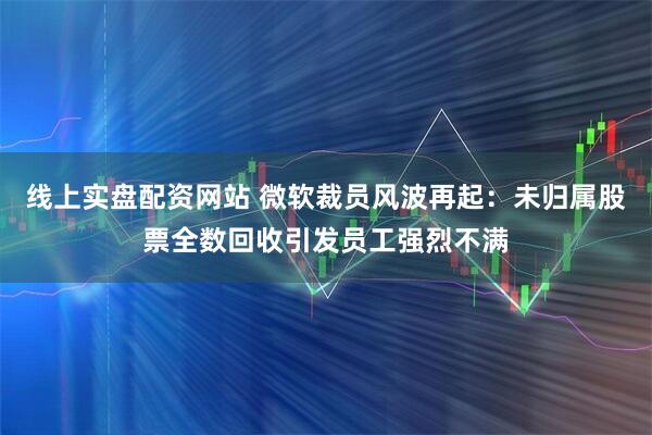 线上实盘配资网站 微软裁员风波再起：未归属股票全数回收引发员工强烈不满