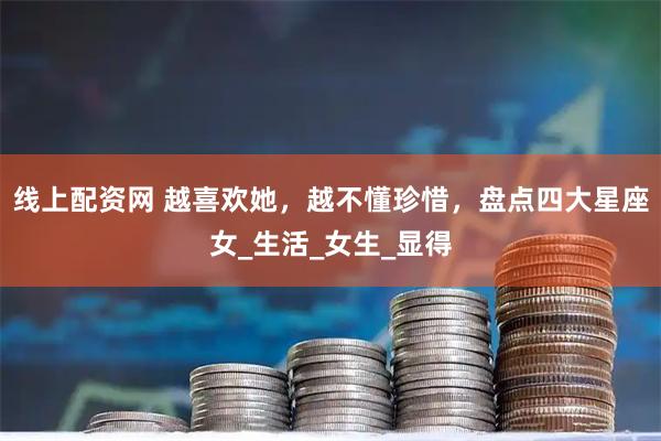 线上配资网 越喜欢她，越不懂珍惜，盘点四大星座女_生活_女生_显得