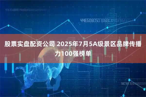 股票实盘配资公司 2025年7月5A级景区品牌传播力100强榜单
