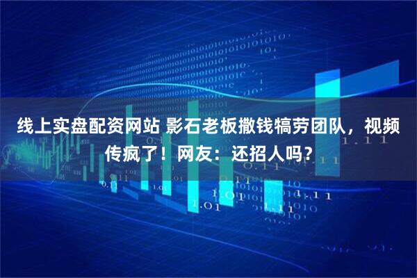 线上实盘配资网站 影石老板撒钱犒劳团队，视频传疯了！网友：还招人吗？