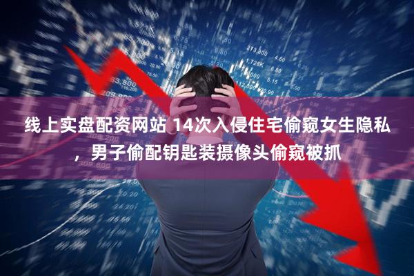 线上实盘配资网站 14次入侵住宅偷窥女生隐私，男子偷配钥匙装摄像头偷窥被抓