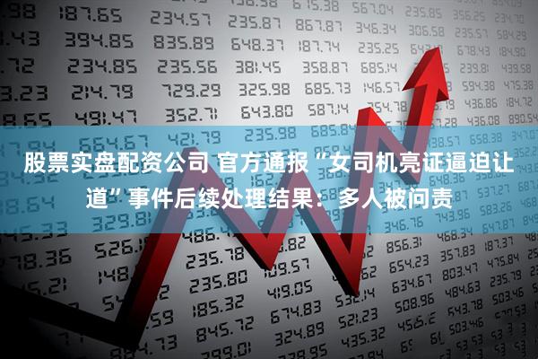 股票实盘配资公司 官方通报“女司机亮证逼迫让道”事件后续处理结果：多人被问责