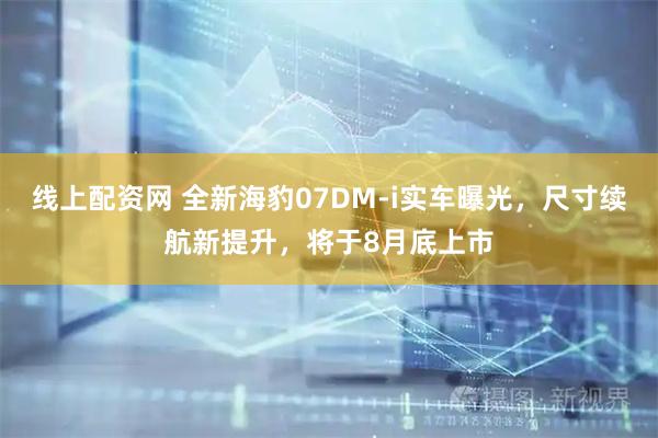 线上配资网 全新海豹07DM-i实车曝光，尺寸续航新提升，将于8月底上市