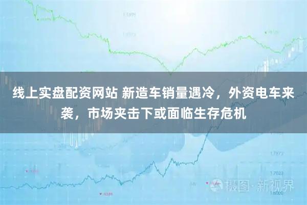线上实盘配资网站 新造车销量遇冷，外资电车来袭，市场夹击下或面临生存危机