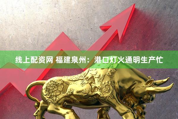 线上配资网 福建泉州：港口灯火通明生产忙