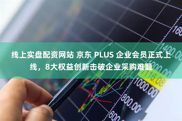 线上实盘配资网站 京东 PLUS 企业会员正式上线，8大权益创新击破企业采购难题