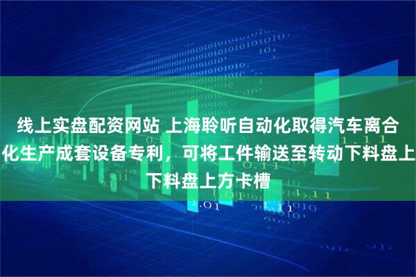 线上实盘配资网站 上海聆听自动化取得汽车离合器自动化生产成套设备专利，可将工件输送至转动下料盘上方卡槽