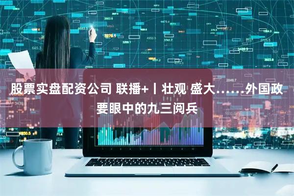 股票实盘配资公司 联播+丨壮观 盛大……外国政要眼中的九三阅兵