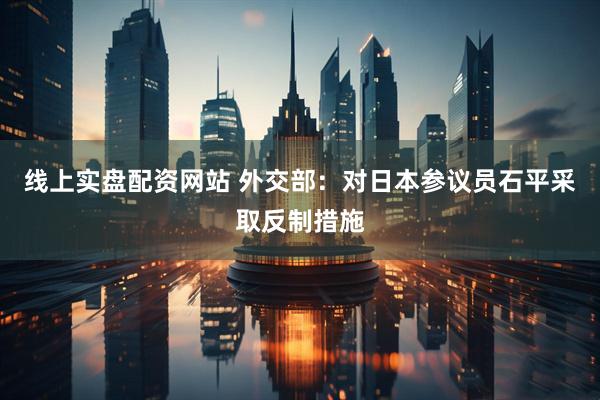 线上实盘配资网站 外交部：对日本参议员石平采取反制措施