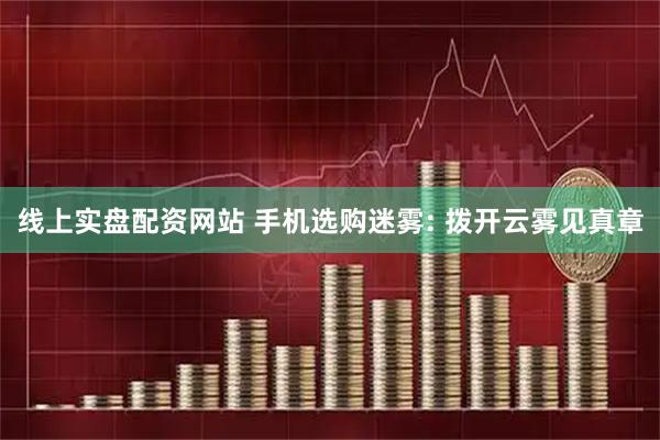 线上实盘配资网站 手机选购迷雾: 拨开云雾见真章