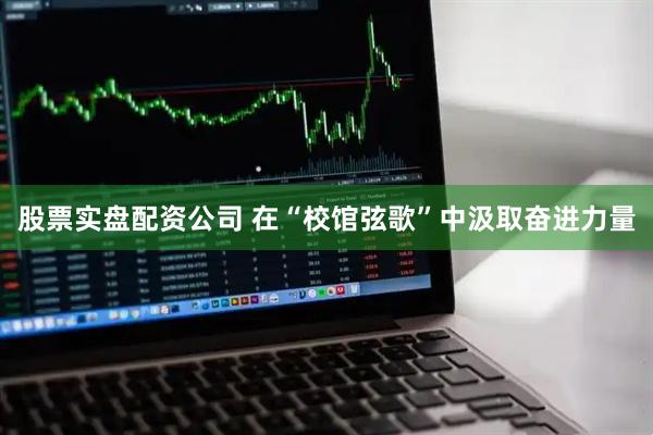 股票实盘配资公司 在“校馆弦歌”中汲取奋进力量