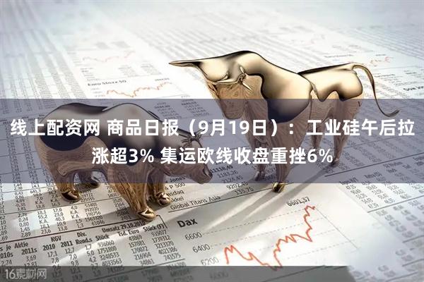 线上配资网 商品日报（9月19日）：工业硅午后拉涨超3% 集运欧线收盘重挫6%