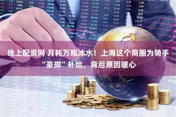线上配资网 月耗万瓶冰水！上海这个商圈为骑手“豪掷”补给，背后原因暖心