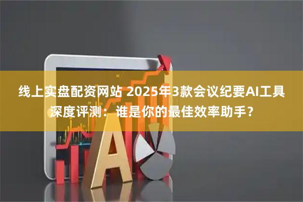 线上实盘配资网站 2025年3款会议纪要AI工具深度评测:谁是你的最佳效率助手?