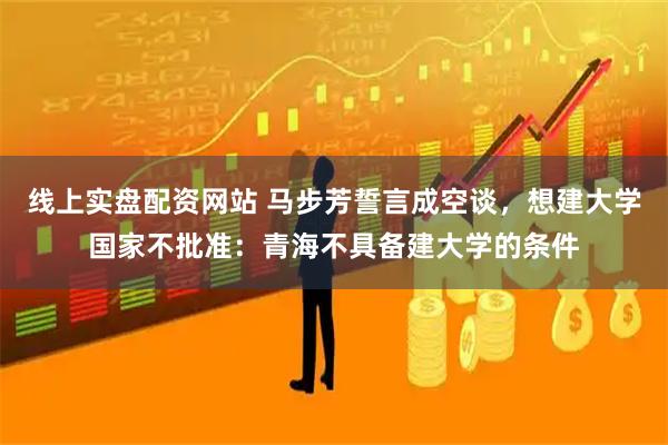 线上实盘配资网站 马步芳誓言成空谈，想建大学国家不批准：青海不具备建大学的条件