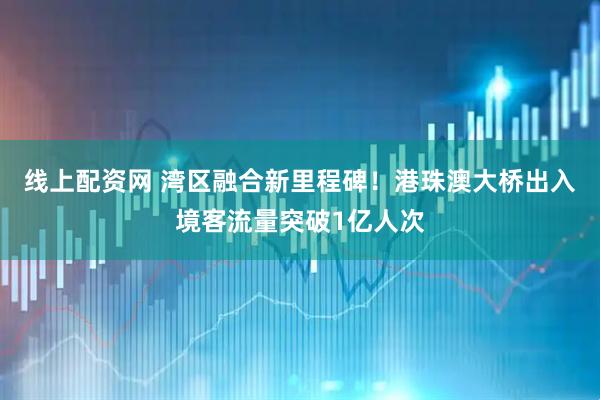 线上配资网 湾区融合新里程碑!港珠澳大桥出入境客流量突破1亿人次