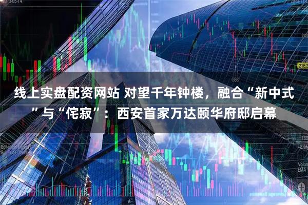 线上实盘配资网站 对望千年钟楼，融合“新中式”与“侘寂”：西安首家万达颐华府邸启幕