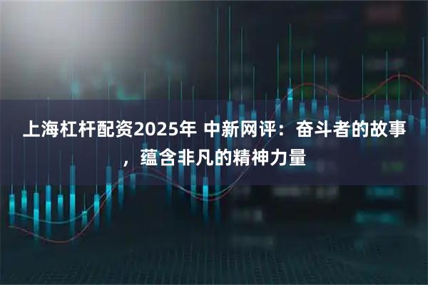 上海杠杆配资2025年 中新网评：奋斗者的故事，蕴含非凡的精神力量